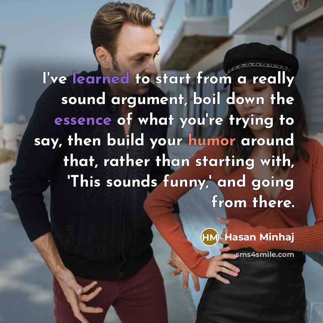 “I've learned to start from a really sound argument, boil down the essence of what you're trying to say, then build your humor around that, rather than starting with, 'This sounds funny,' and going from there.” quote by Hasan Minhaj