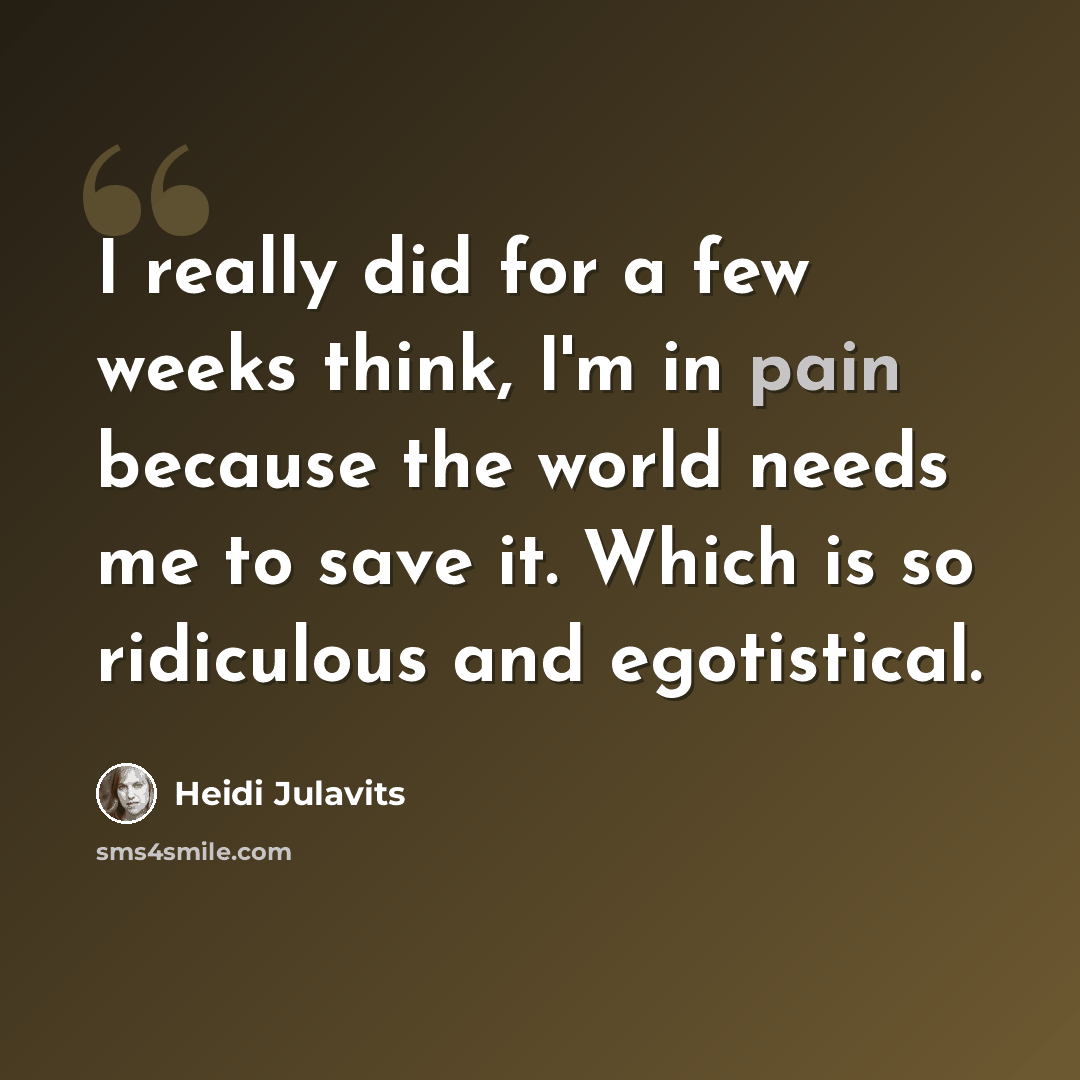 “I really did for a few weeks think, I'm in pain because the world needs me to save it. Which is so ridiculous and egotistical.” quote by Heidi Julavits