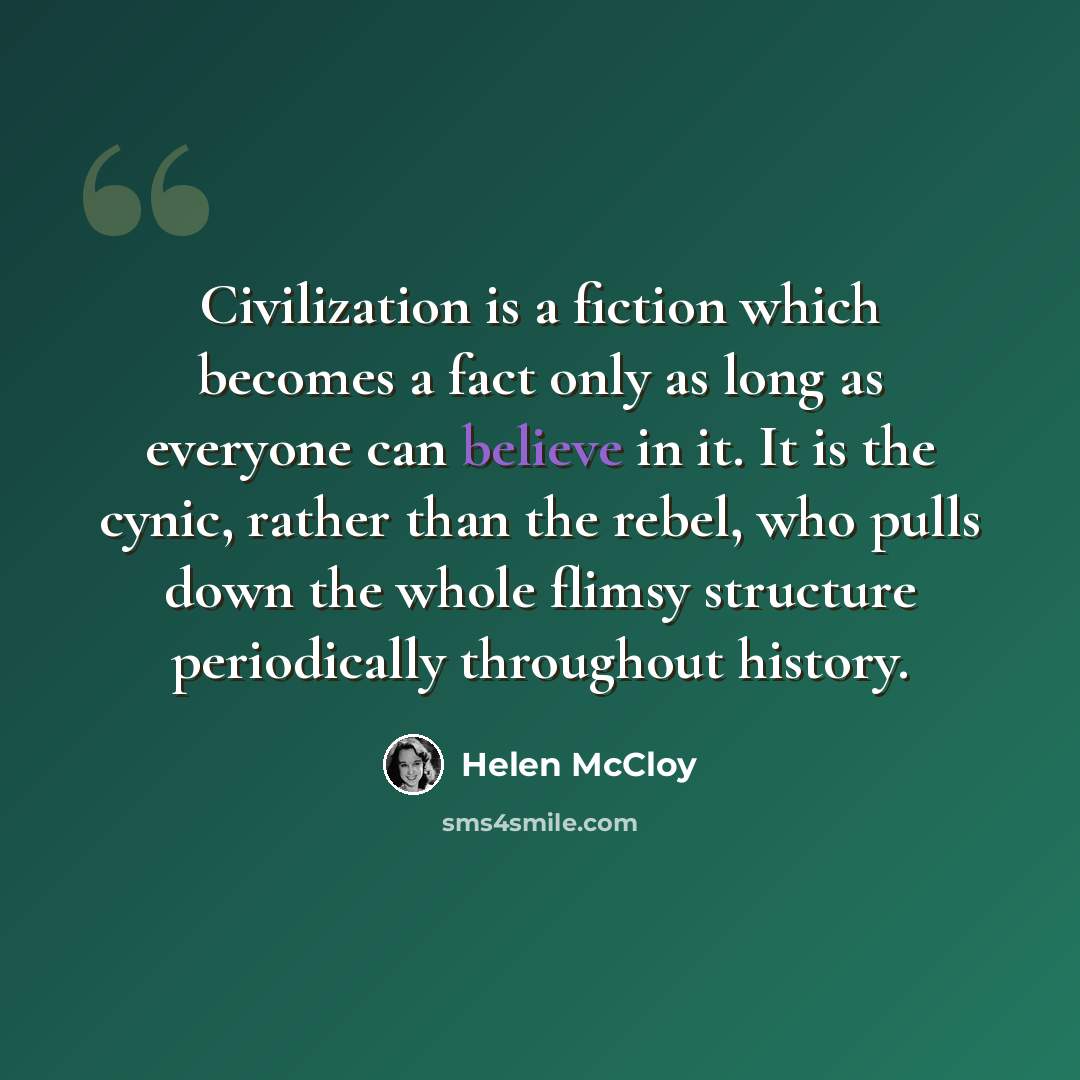 “Civilization is a fiction which becomes a fact only as long as everyone can believe in it. It is the cynic, rather than the rebel, who pulls down the whole flimsy structure periodically throughout history.” quote by Helen McCloy