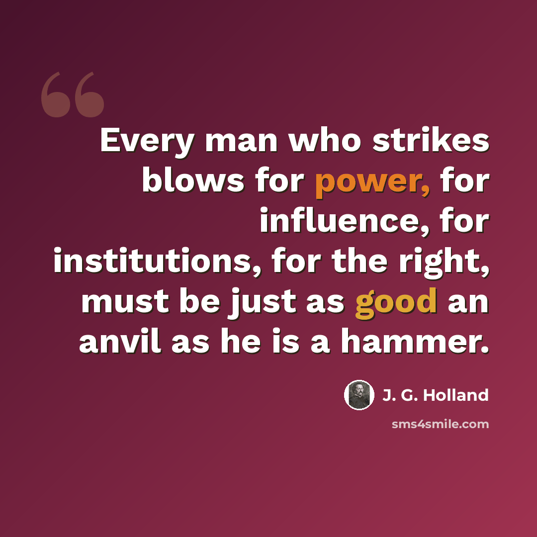 “Every man who strikes blows for power, for influence, for institutions, for the right, must be just as good an anvil as he is a hammer.” quote by J. G. Holland