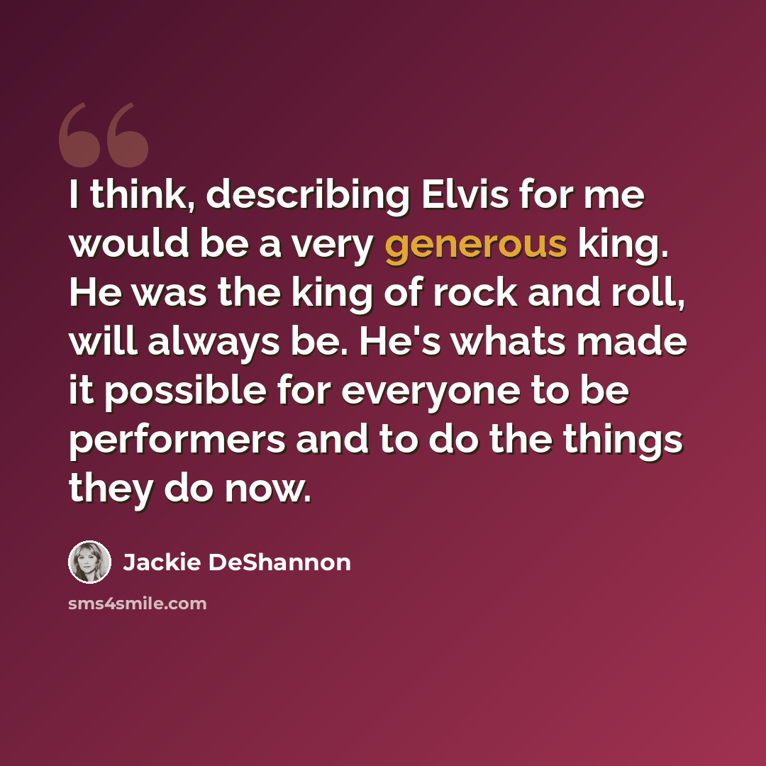 “I think, describing Elvis for me would be a very generous king. He was the king of rock and roll, will always be. He's whats made it possible for everyone to be performers and to do the things they do now.” quote by Jackie DeShannon