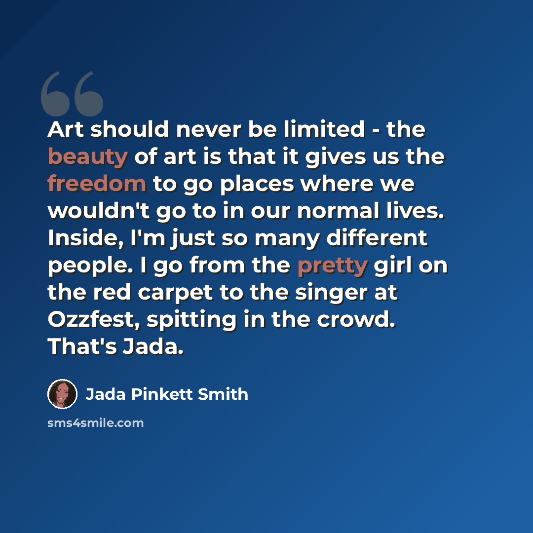 “Art should never be limited - the beauty of art is that it gives us the freedom to go places where we wouldn't go to in our normal lives. Inside, I'm just so many different people. I go from the pretty girl on the red carpet to the singer at Ozzfest, spitting in the crowd. That's Jada.” quote by Jada Pinkett Smith