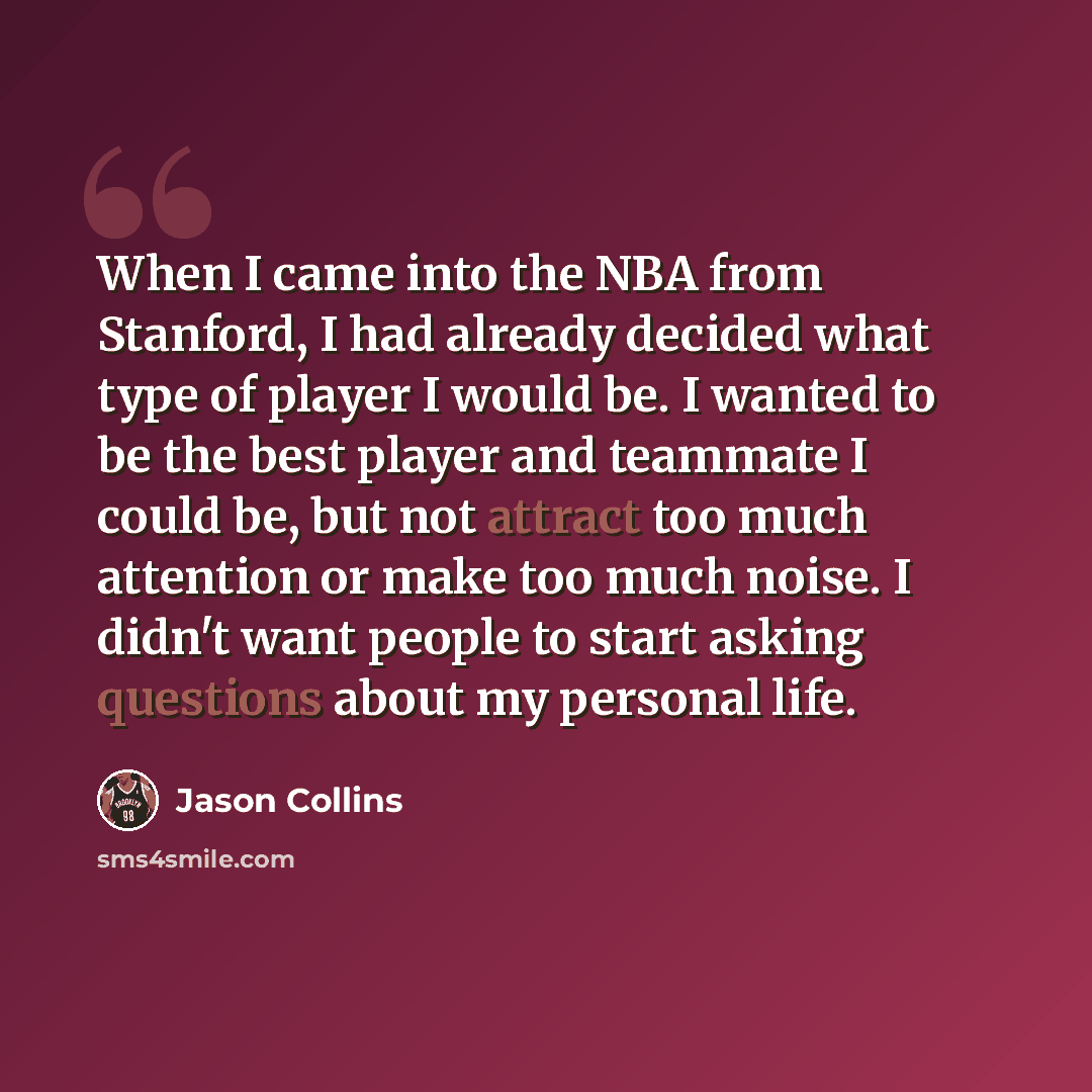 “When I came into the NBA from Stanford, I had already decided what type of player I would be. I wanted to be the best player and teammate I could be, but not attract too much attention or make too much noise. I didn't want people to start asking questions about my personal life.” quote by Jason Collins