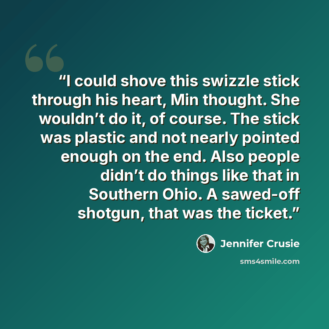 “I could shove this swizzle stick through his heart, Min thought. She wouldn’t do it, of course. The stick was plastic and not nearly pointed enough on the end. Also people didn’t do things like that in Southern Ohio. A sawed-off shotgun, that was the ticket.” quote by Jennifer Crusie