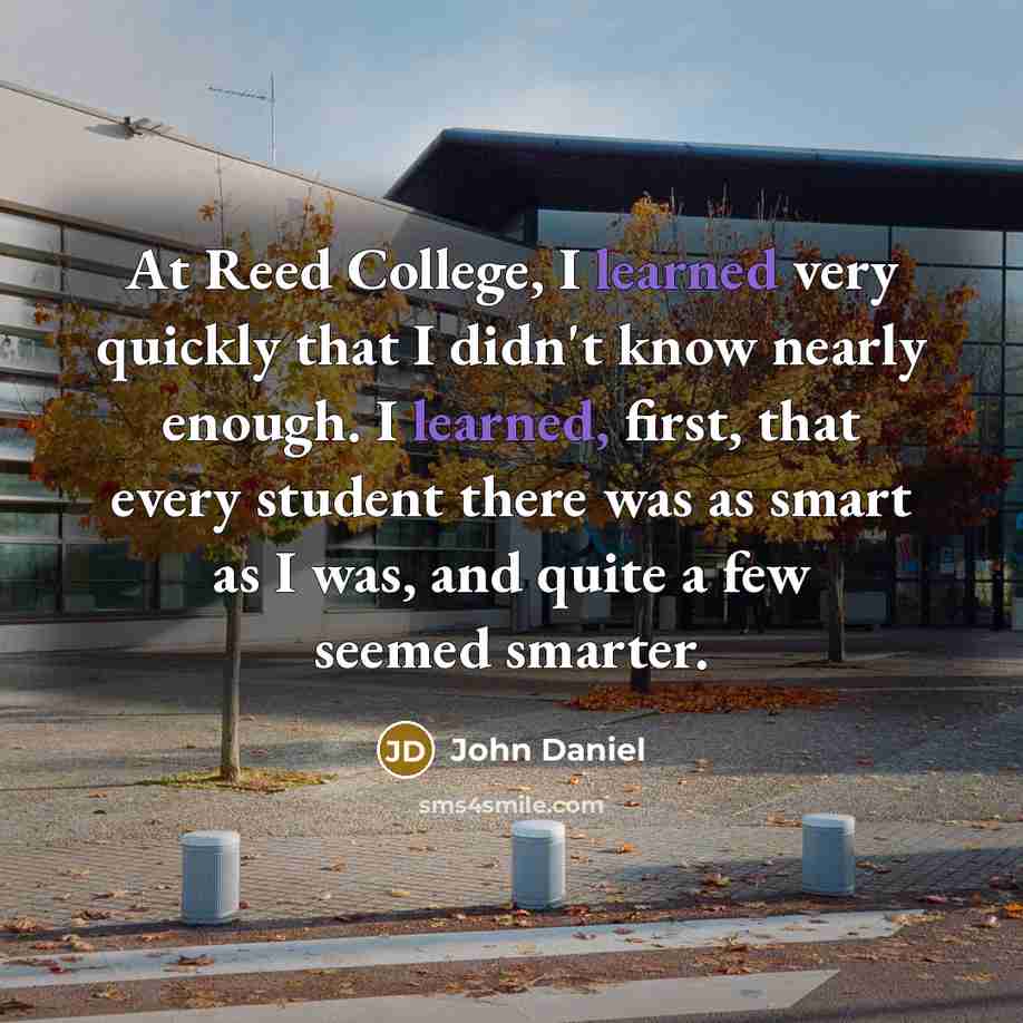“At Reed College, I learned very quickly that I didn't know nearly enough. I learned, first, that every student there was as smart as I was, and quite a few seemed smarter.” quote by John Daniel