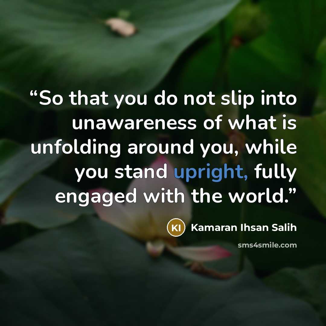 “So that you do not slip into unawareness of what is unfolding around you, while you stand upright, fully engaged with the world.” quote by Kamaran Ihsan Salih