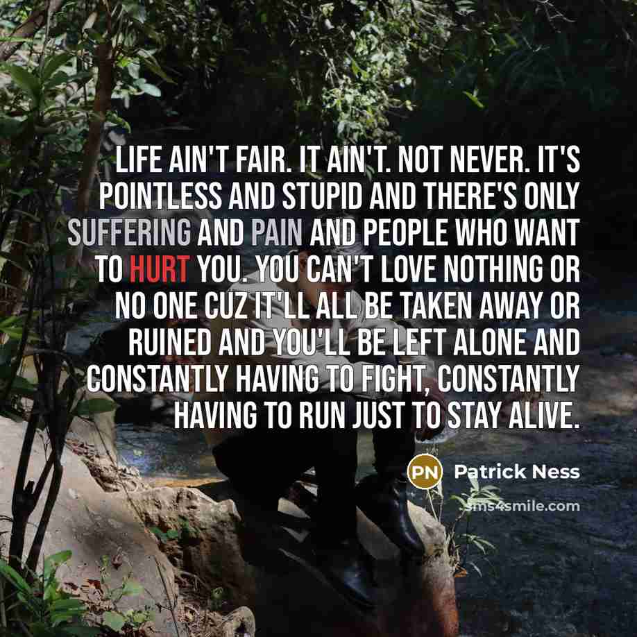 “Life ain't fair. It ain't. Not never. It's pointless and stupid and there's only suffering and pain and people who want to hurt you. You can't love nothing or no one cuz it'll all be taken away or ruined and you'll be left alone and constantly having to fight, constantly having to run just to stay…” quote by Patrick Ness