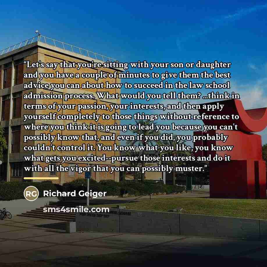 “Let's say that you're sitting with your son or daughter and you have a couple of minutes to give them the best advice you can about how to succeed in the law school admission process. What would you tell them? ...think in terms of your passion, your interests, and then apply yourself completely to…” quote by Richard Geiger