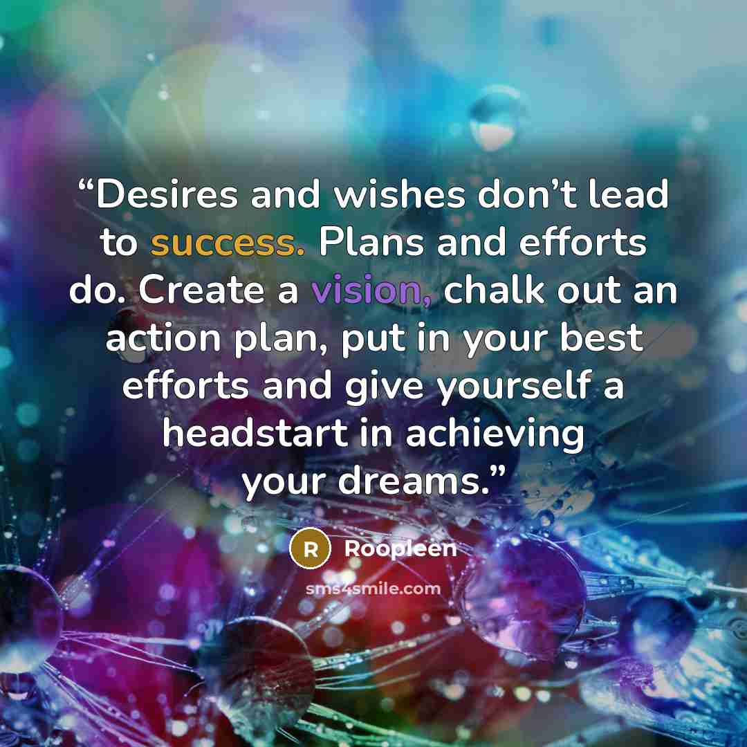 “Desires and wishes don’t lead to success. Plans and efforts do. Create a vision, chalk out an action plan, put in your best efforts and give yourself a headstart in achieving your dreams.” quote by Roopleen