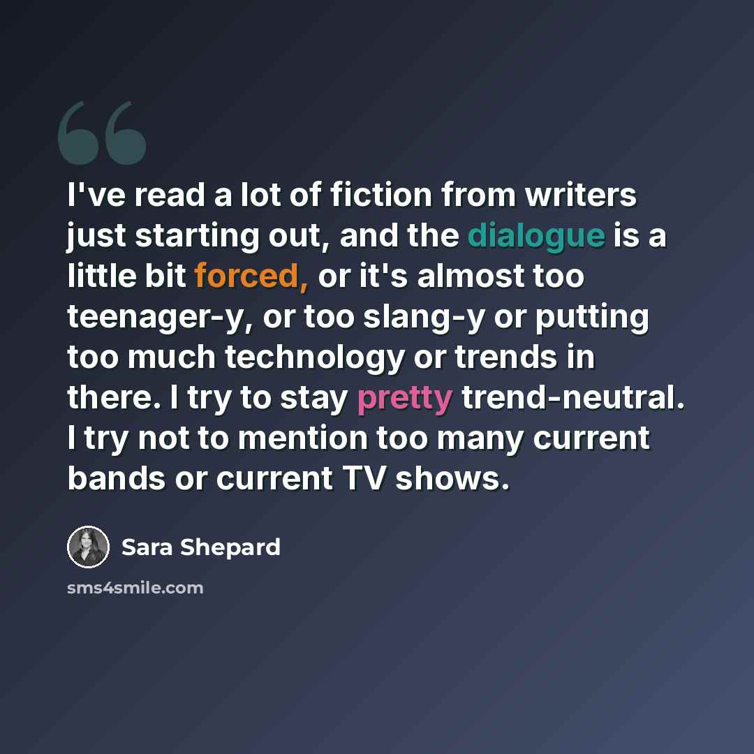 “I've read a lot of fiction from writers just starting out, and the dialogue is a little bit forced, or it's almost too teenager-y, or too slang-y or putting too much technology or trends in there. I try to stay pretty trend-neutral. I try not to mention too many current bands or current TV shows.” quote by Sara Shepard
