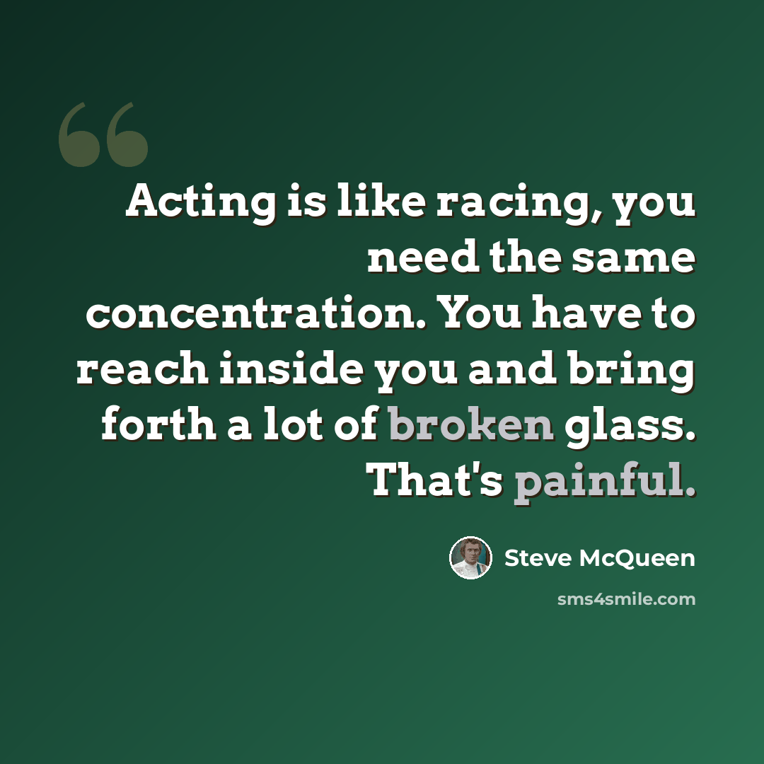 “Acting is like racing, you need the same concentration. You have to reach inside you and bring forth a lot of broken glass. That's painful.” quote by Steve McQueen