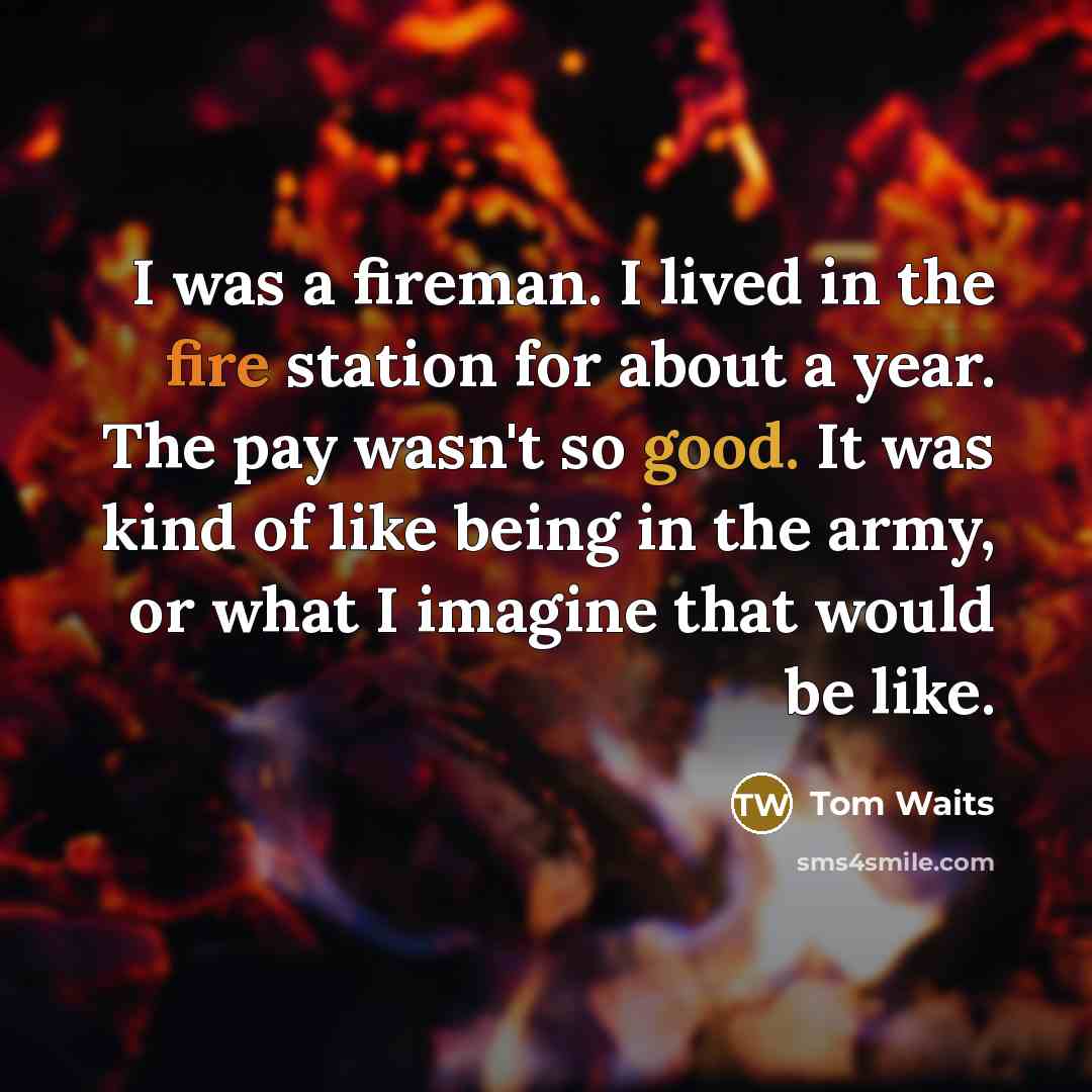 “I was a fireman. I lived in the fire sta­tion for about a year. The pay wasn't so good. It was kind of like being in the army, or what I imagine that would be like.” quote by Tom Waits