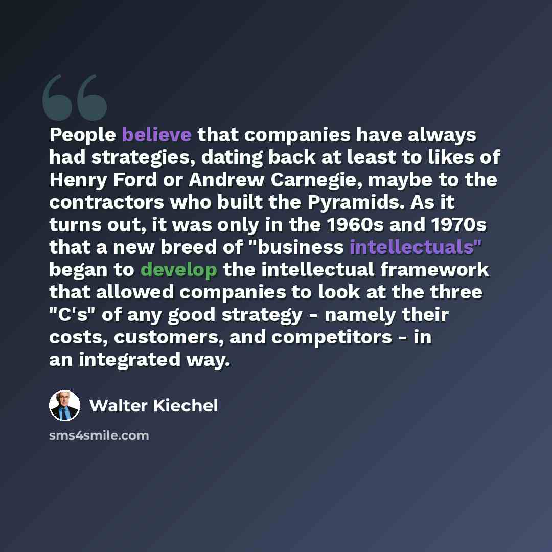 “People believe that companies have always had strategies, dating back at least to likes of Henry Ford or Andrew Carnegie, maybe to the contractors who built the Pyramids. As it turns out, it was only in the 1960s and 1970s that a new breed of "business intellectuals" began to develop the…” quote by Walter Kiechel