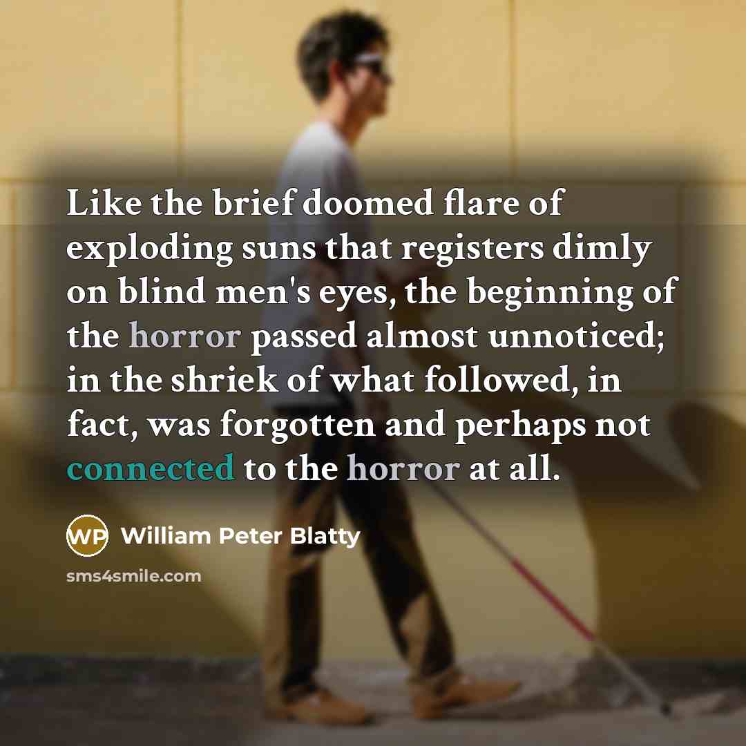 “Like the brief doomed flare of exploding suns that registers dimly on blind men's eyes, the beginning of the horror passed almost unnoticed; in the shriek of what followed, in fact, was forgotten and perhaps not connected to the horror at all.” quote by William Peter Blatty
