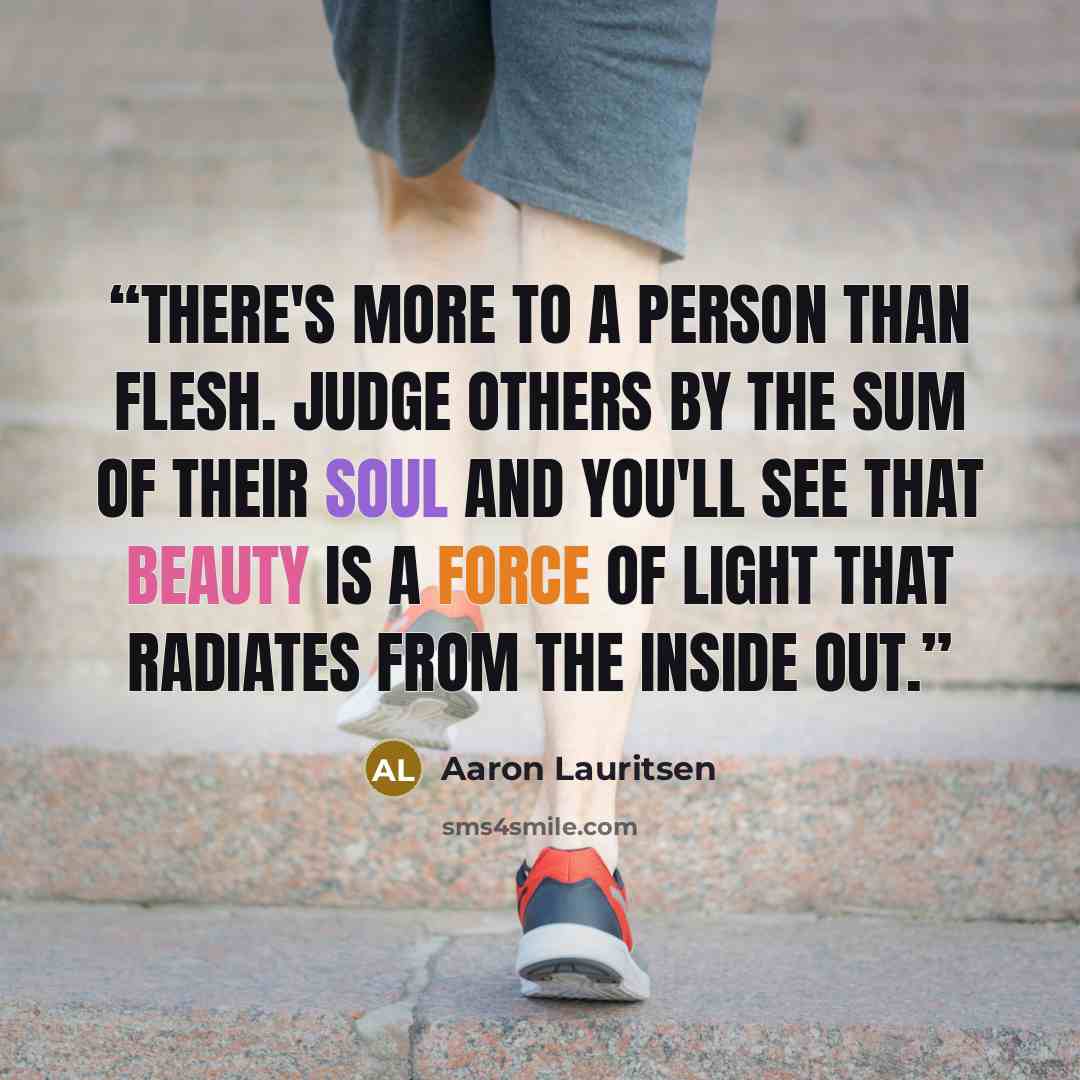 “There's more to a person than flesh. Judge others by the sum of their soul and you'll see that beauty is a force of light that radiates from the inside out.” quote by Aaron Lauritsen