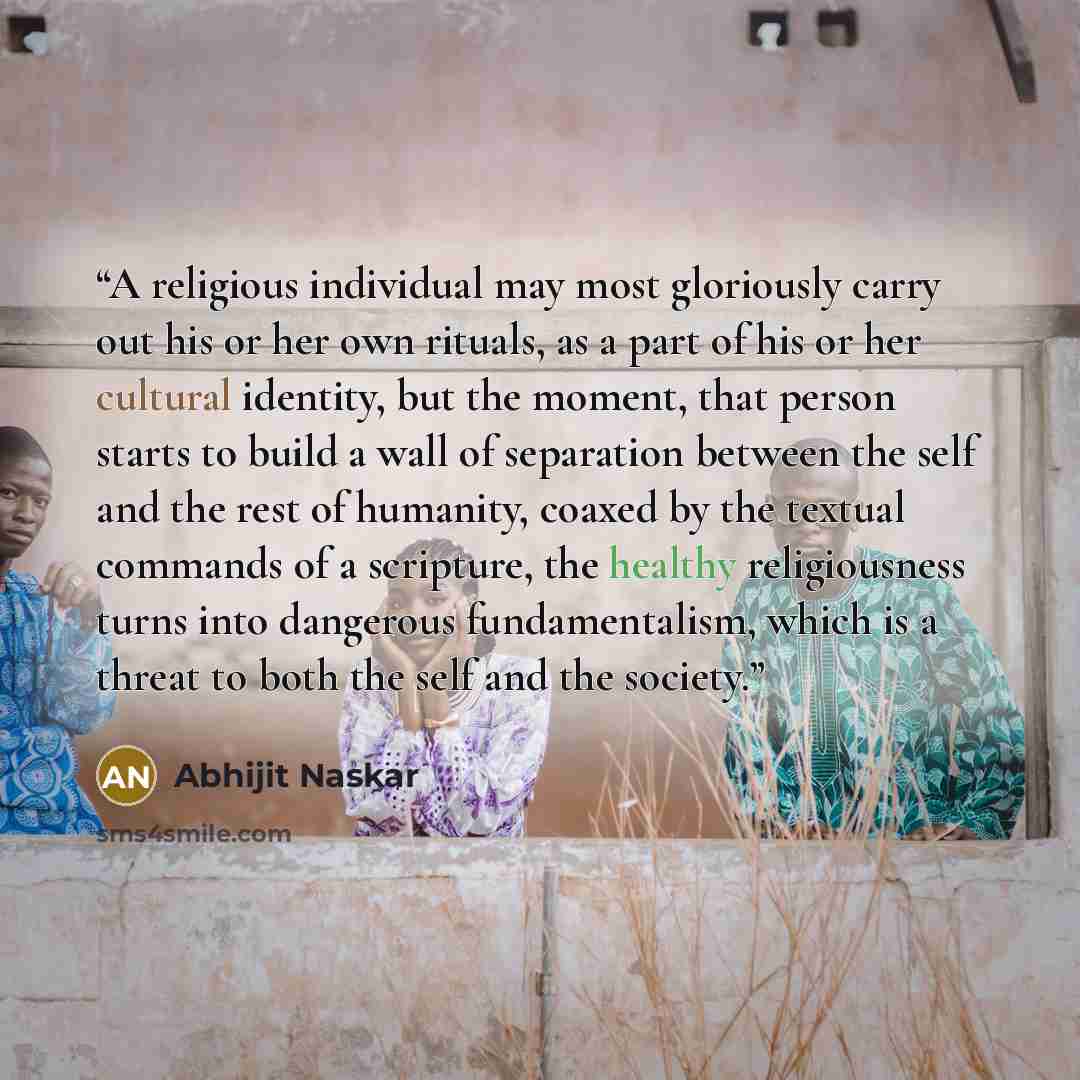 “A religious individual may most gloriously carry out his or her own rituals, as a part of his or her cultural identity, but the moment, that person starts to build a wall of separation between the self and the rest of humanity, coaxed by the textual commands of a scripture, the healthy…” quote by Abhijit Naskar