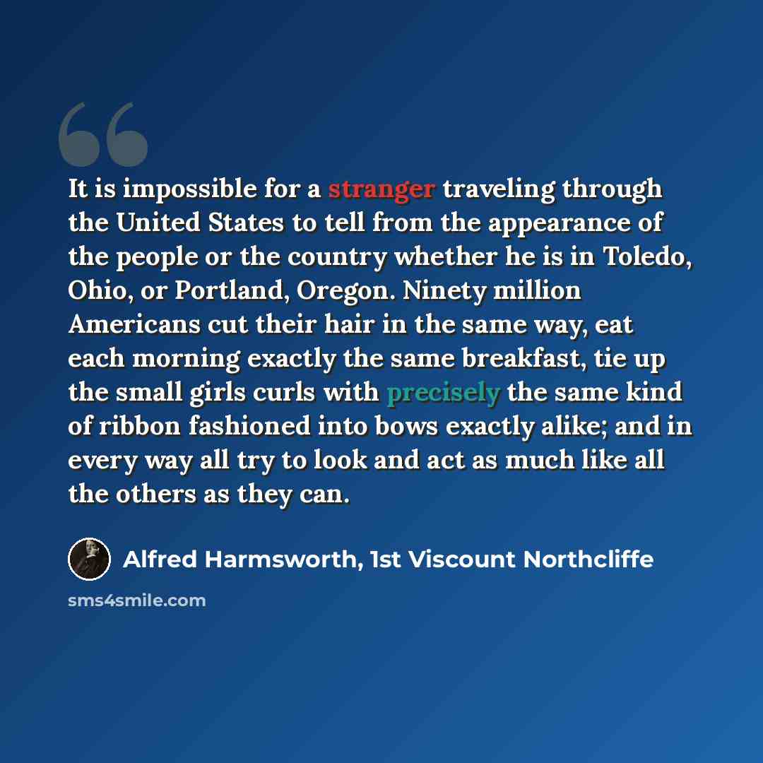 “It is impossible for a stranger traveling through the United States to tell from the appearance of the people or the country whether he is in Toledo, Ohio, or Portland, Oregon. Ninety million Americans cut their hair in the same way, eat each morning exactly the same breakfast, tie up the small…” quote by Alfred Harmsworth, 1st Viscount Northcliffe