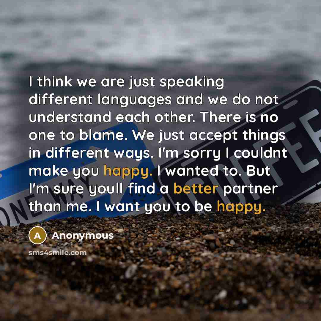 “I think we are just speaking different languages and we do not understand each other. There is no one to blame. We just accept things in different ways. I'm sorry I couldnt make you happy. I wanted to. But I'm sure youll find a better partner than me. I want you to be happy.” quote by Anonymous