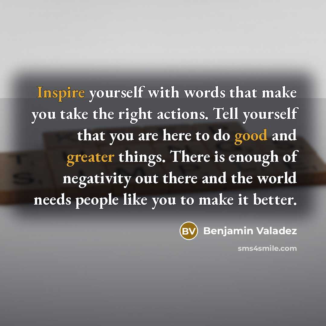 “Inspire yourself with words that make you take the right actions. Tell yourself that you are here to do good and greater things. There is enough of negativity out there and the world needs people like you to make it better.” quote by Benjamin Valadez