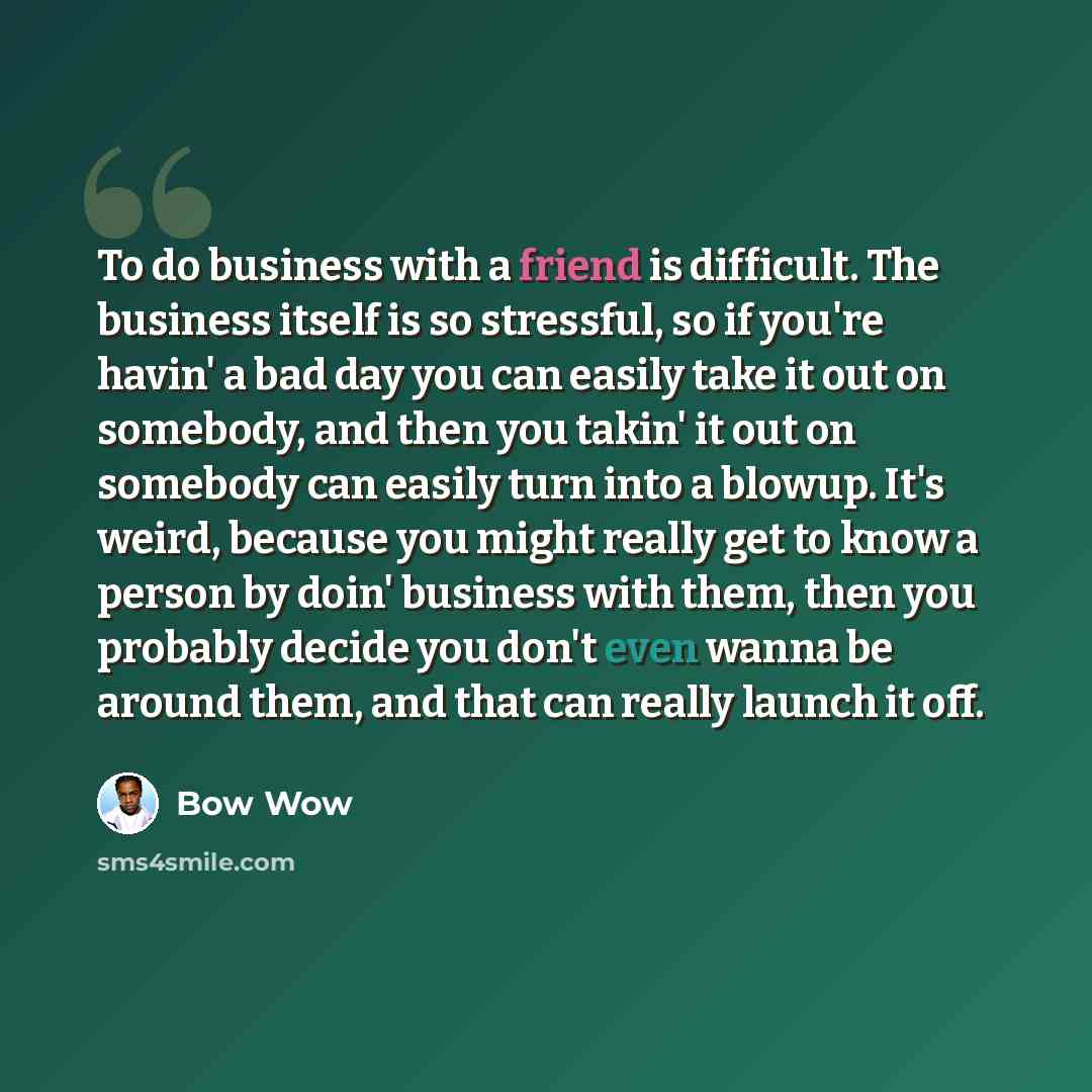 “To do business with a friend is difficult. The business itself is so stressful, so if you're havin' a bad day you can easily take it out on somebody, and then you takin' it out on somebody can easily turn into a blowup. It's weird, because you might really get to know a person by doin' business…” quote by Bow Wow