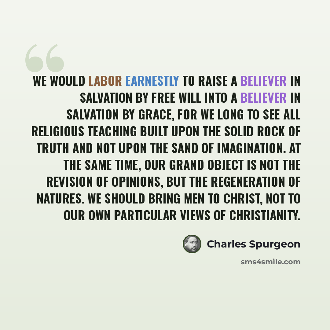 “We would labor earnestly to raise a believer in salvation by free will into a believer in salvation by grace, for we long to see all religious teaching built upon the solid rock of truth and not upon the sand of imagination. At the same time, our grand object is not the revision of opinions, but…” quote by Charles Spurgeon