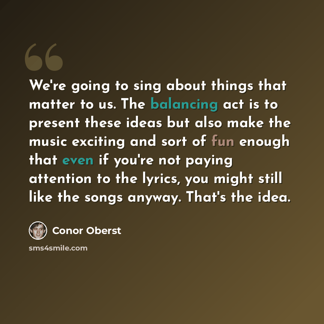 “We're going to sing about things that matter to us. The balancing act is to present these ideas but also make the music exciting and sort of fun enough that even if you're not paying attention to the lyrics, you might still like the songs anyway. That's the idea.” quote by Conor Oberst