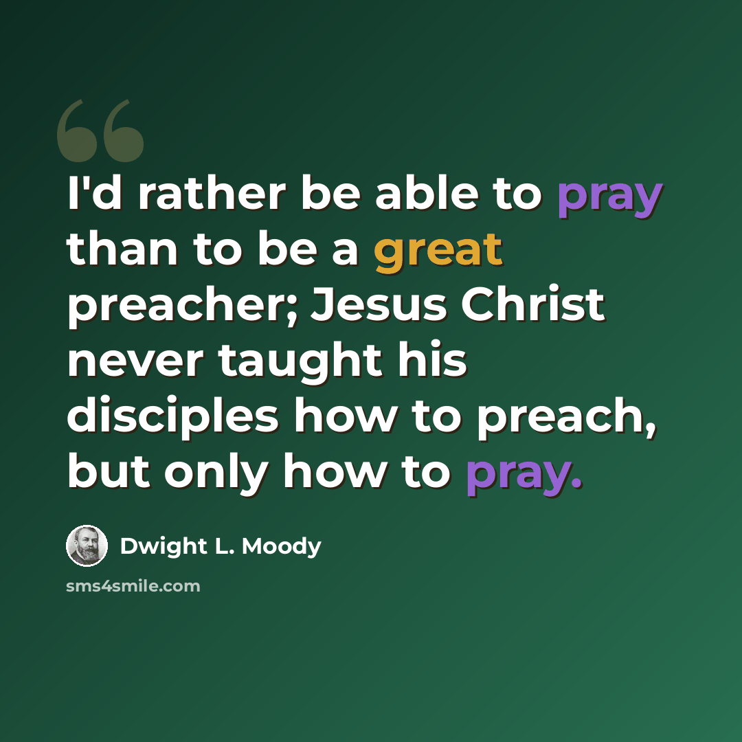 “I'd rather be able to pray than to be a great preacher; Jesus Christ never taught his disciples how to preach, but only how to pray.” quote by Dwight L. Moody