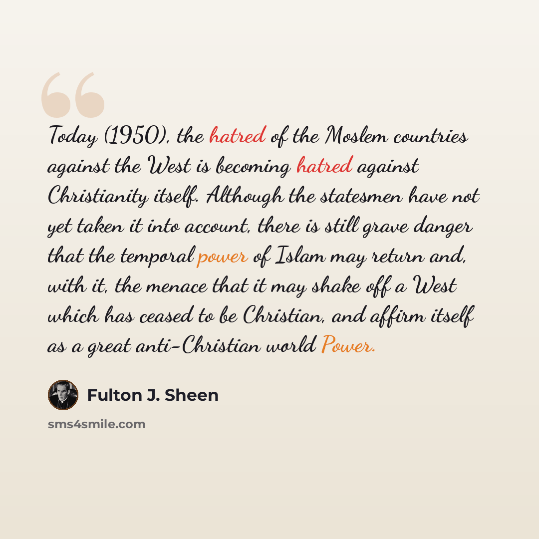 “Today (1950), the hatred of the Moslem countries against the West is becoming hatred against Christianity itself. Although the statesmen have not yet taken it into account, there is still grave danger that the temporal power of Islam may return and, with it, the menace that it may shake off a West…” quote by Fulton J. Sheen