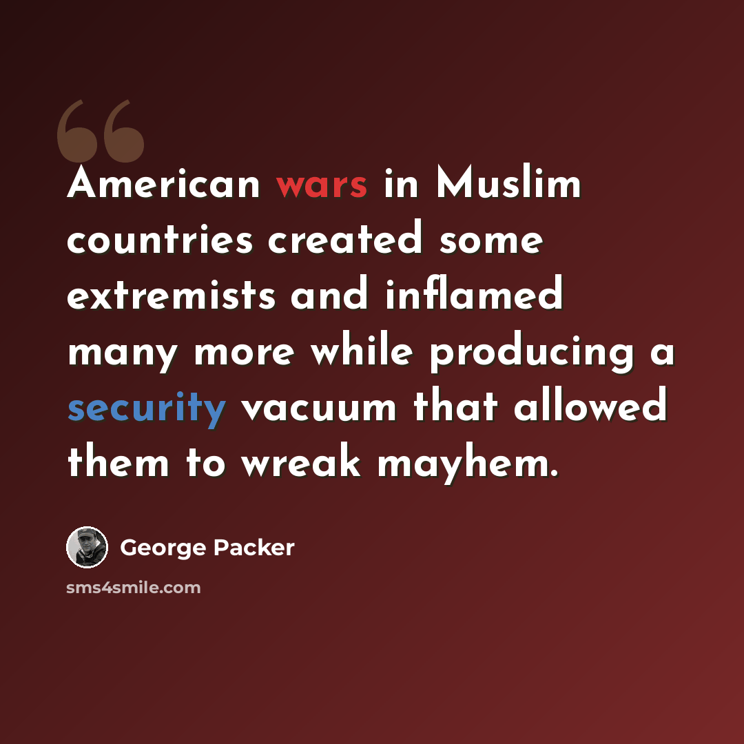 “American wars in Muslim countries created some extremists and inflamed many more while producing a security vacuum that allowed them to wreak mayhem.” quote by George Packer
