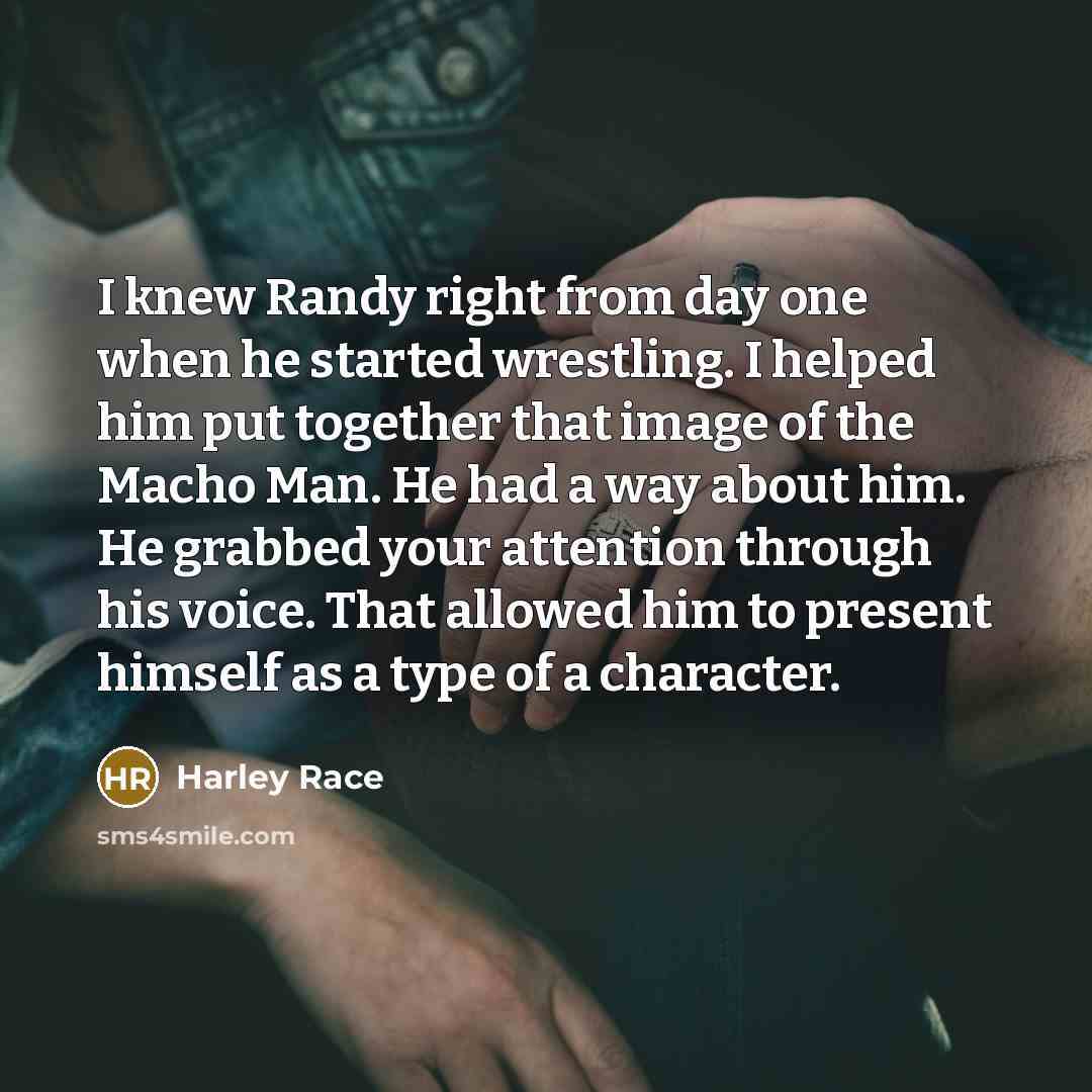 “I knew Randy right from day one when he started wrestling. I helped him put together that image of the Macho Man. He had a way about him. He grabbed your attention through his voice. That allowed him to present himself as a type of a character.” quote by Harley Race