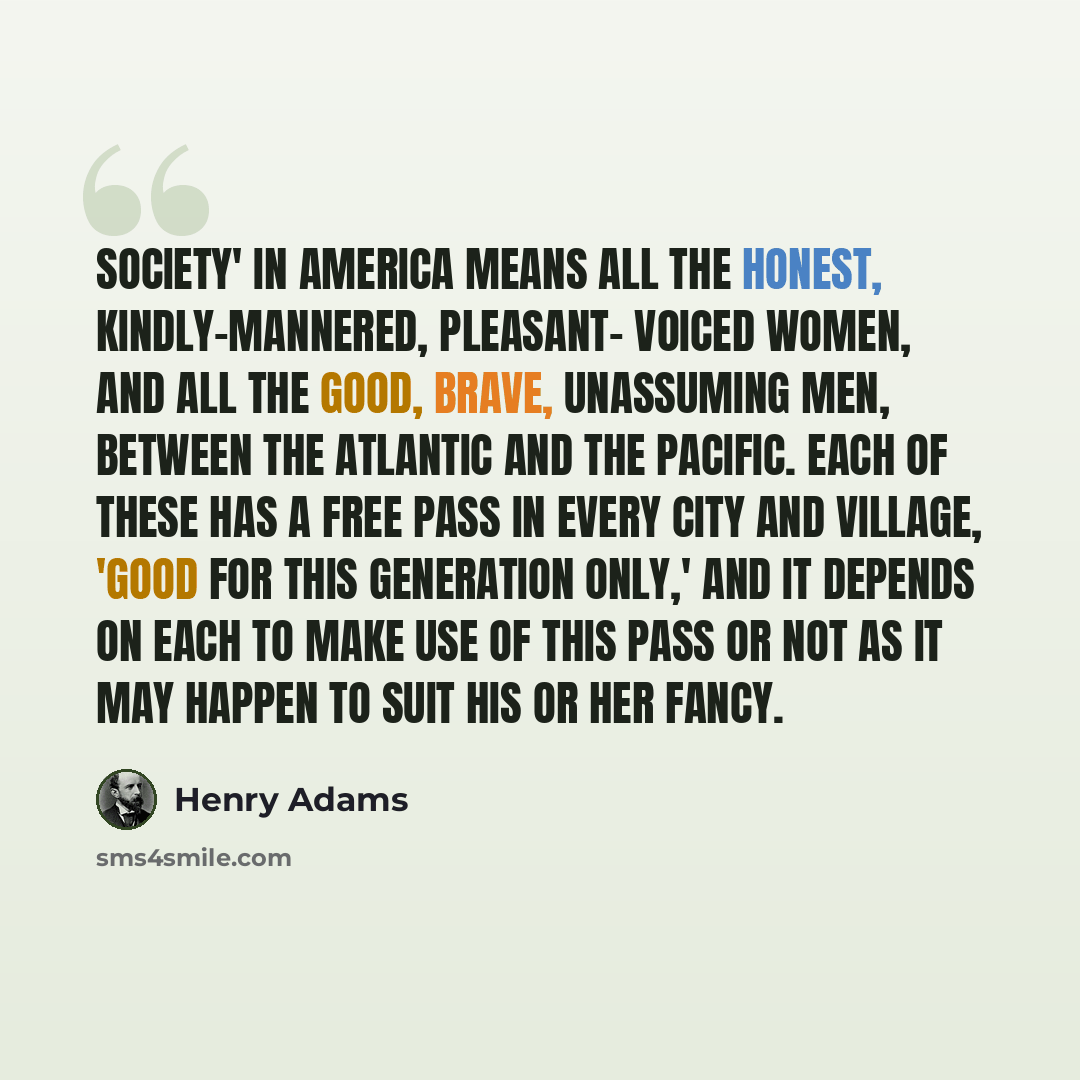 “Society' in America means all the honest, kindly-mannered, pleasant- voiced women, and all the good, brave, unassuming men, between the Atlantic and the Pacific. Each of these has a free pass in every city and village, 'good for this generation only,' and it depends on each to make use of this…” quote by Henry Adams