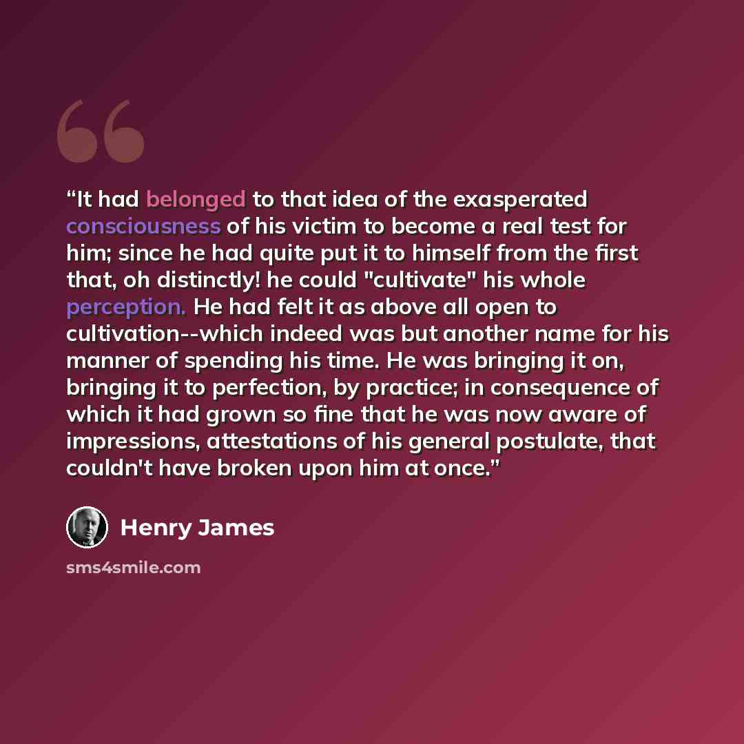 “It had belonged to that idea of the exasperated consciousness of his victim to become a real test for him; since he had quite put it to himself from the first that, oh distinctly! he could "cultivate" his whole perception. He had felt it as above all open to cultivation--which indeed was but…” quote by Henry James