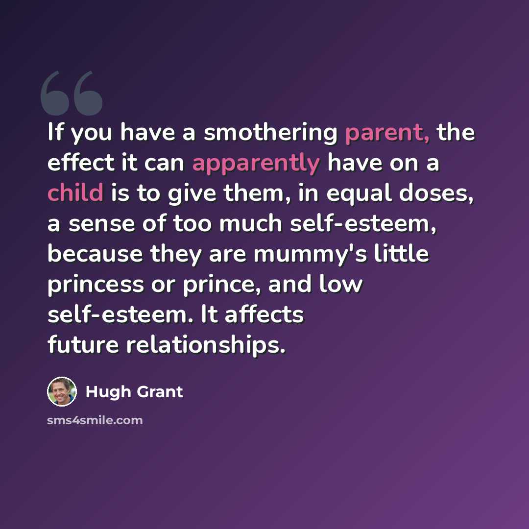 “If you have a smothering parent, the effect it can apparently have on a child is to give them, in equal doses, a sense of too much self-esteem, because they are mummy's little princess or prince, and low self-esteem. It affects future relationships.” quote by Hugh Grant