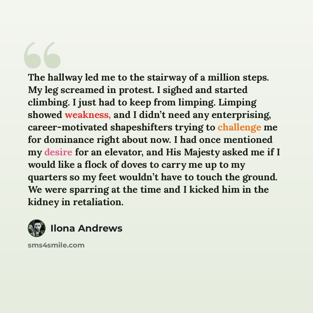 “The hallway led me to the stairway of a million steps. My leg screamed in protest. I sighed and started climbing. I just had to keep from limping. Limping showed weakness, and I didn’t need any enterprising, career-motivated shapeshifters trying to challenge me for dominance right about now. I had…” quote by Ilona Andrews