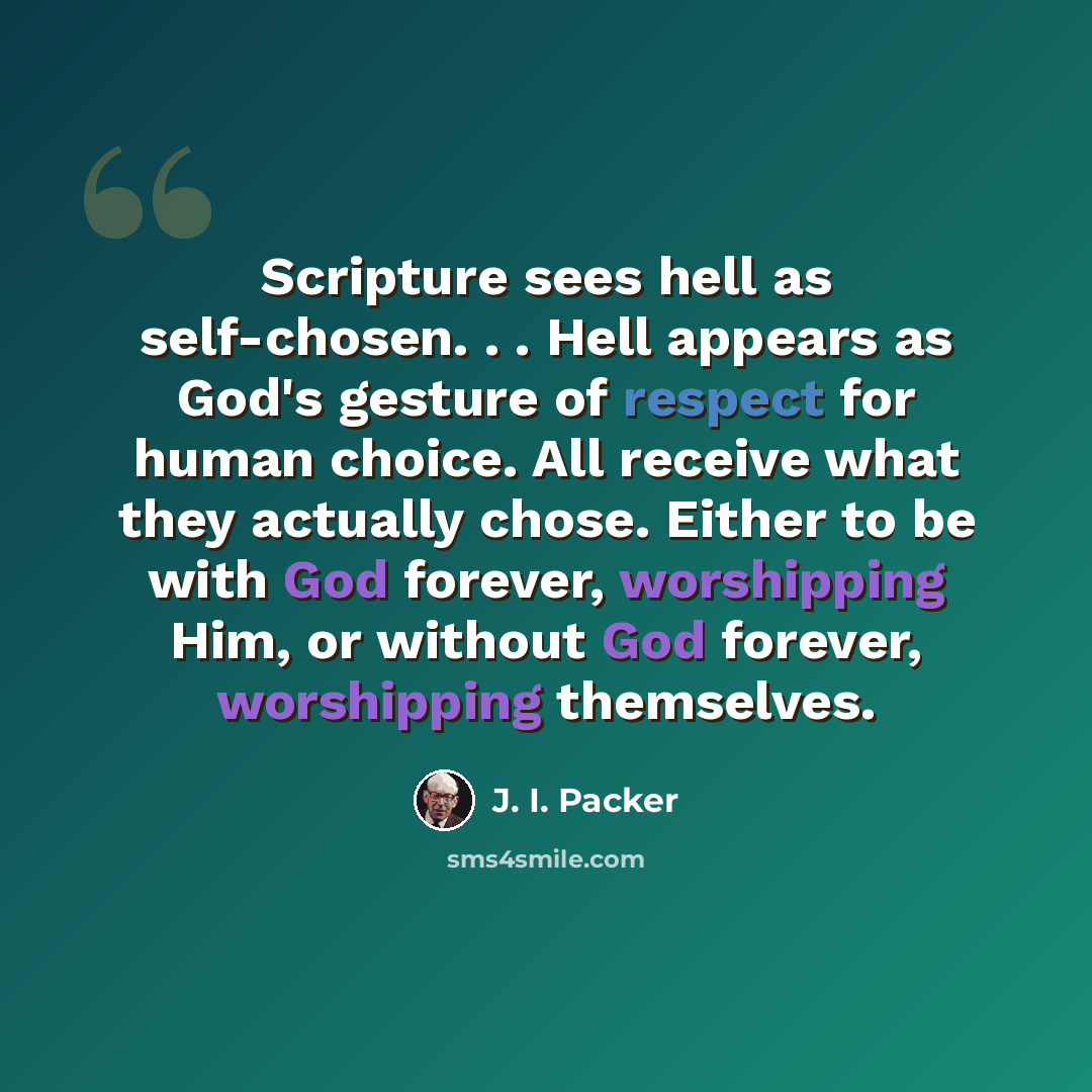 “Scripture sees hell as self-chosen. . . Hell appears as God's gesture of respect for human choice. All receive what they actually chose. Either to be with God forever, worshipping Him, or without God forever, worshipping themselves.” quote by J. I. Packer