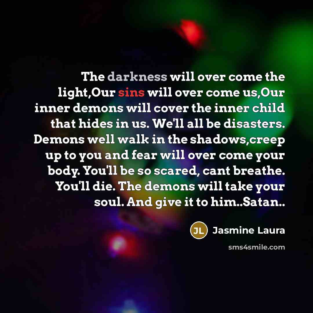 “The darkness will over come the light,Our sins will over come us,Our inner demons will cover the inner child that hides in us. We'll all be disasters. Demons well walk in the shadows,creep up to you and fear will over come your body. You'll be so scared, cant breathe. You'll die. The demons will…” quote by Jasmine Laura