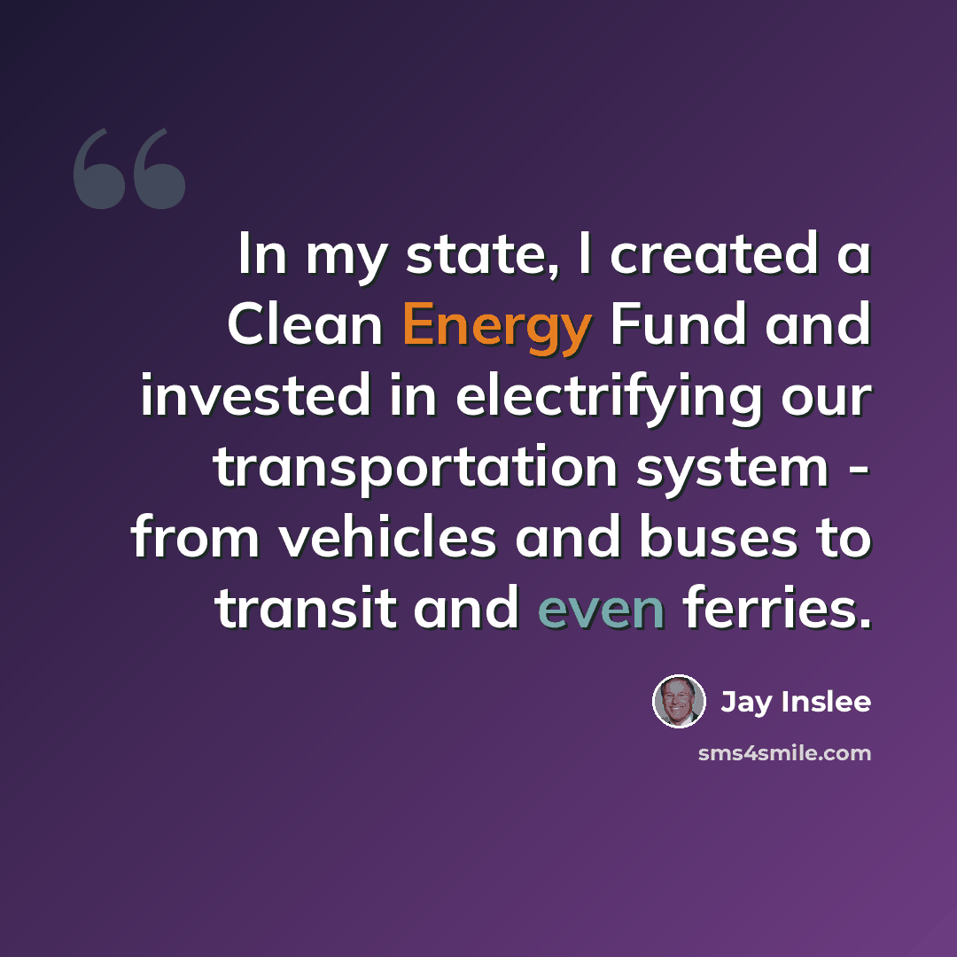 “In my state, I created a Clean Energy Fund and invested in electrifying our transportation system - from vehicles and buses to transit and even ferries.” quote by Jay Inslee