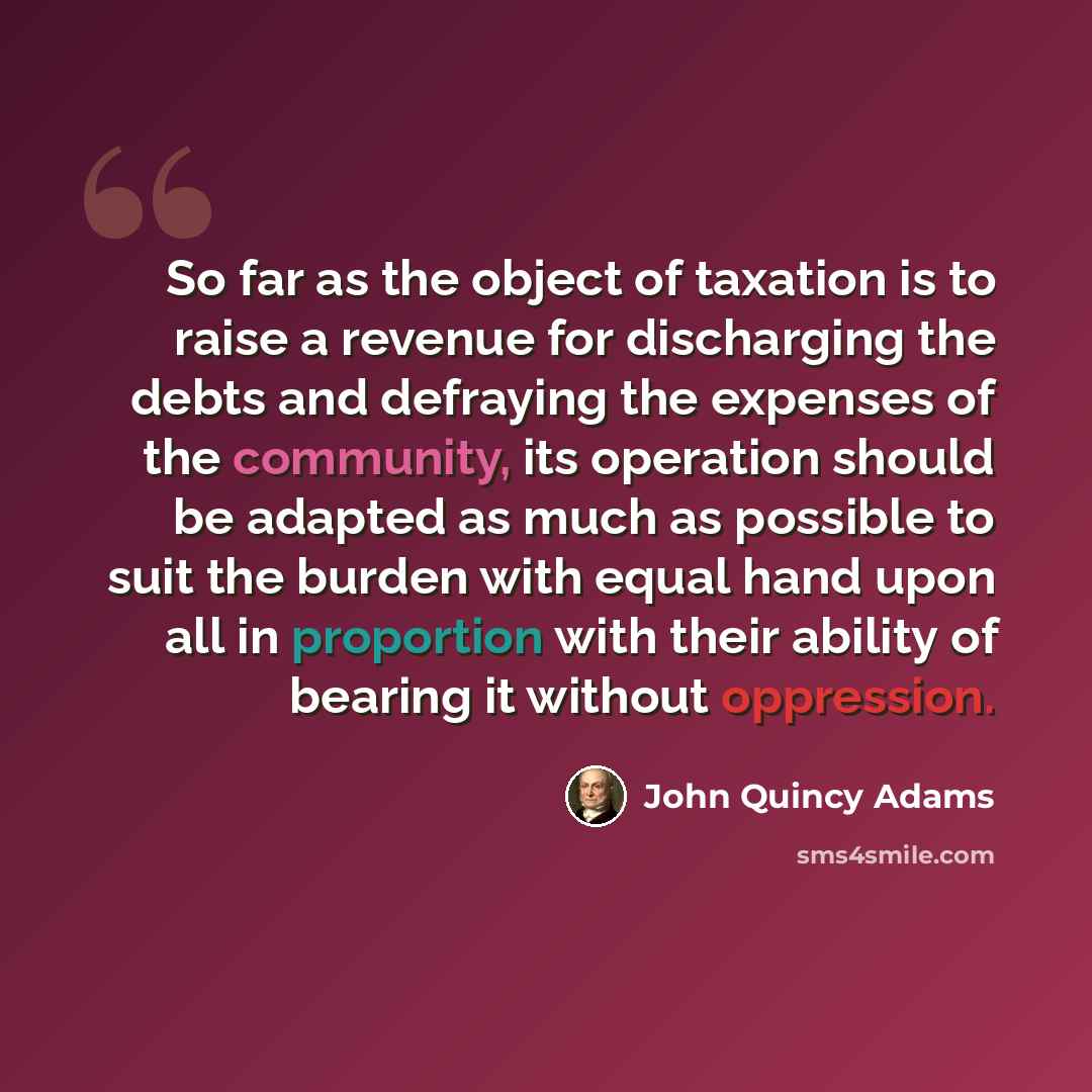 “So far as the object of taxation is to raise a revenue for discharging the debts and defraying the expenses of the community, its operation should be adapted as much as possible to suit the burden with equal hand upon all in proportion with their ability of bearing it without oppression.” quote by John Quincy Adams