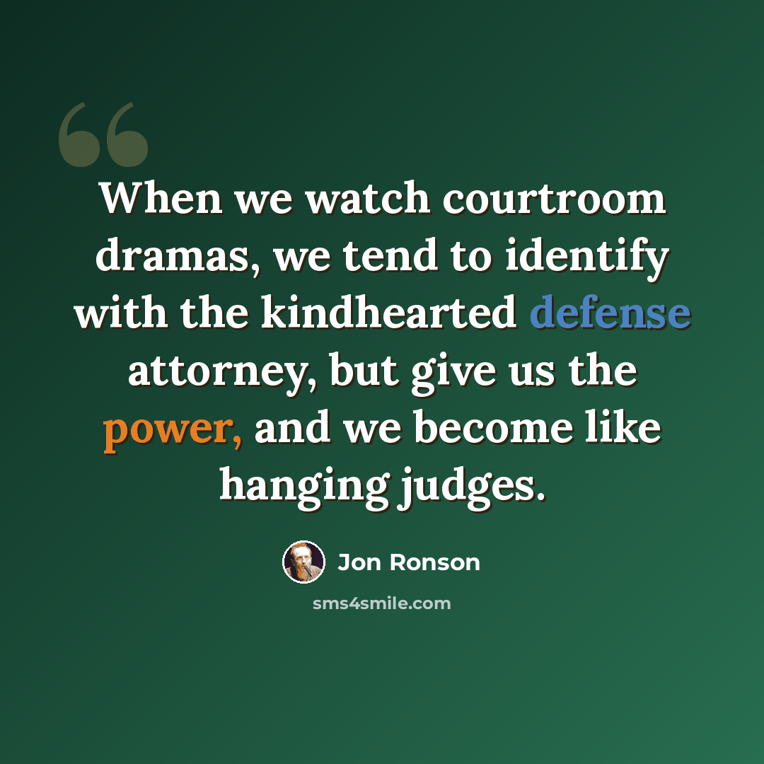 “When we watch courtroom dramas, we tend to identify with the kindhearted defense attorney, but give us the power, and we become like hanging judges.” quote by Jon Ronson