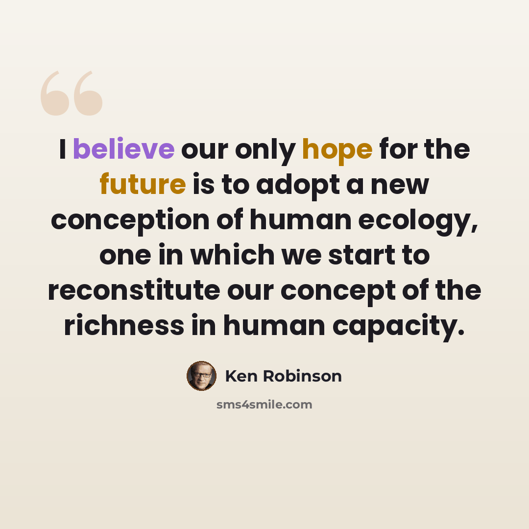 “I believe our only hope for the future is to adopt a new conception of human ecology, one in which we start to reconstitute our concept of the richness in human capacity.” quote by Ken Robinson