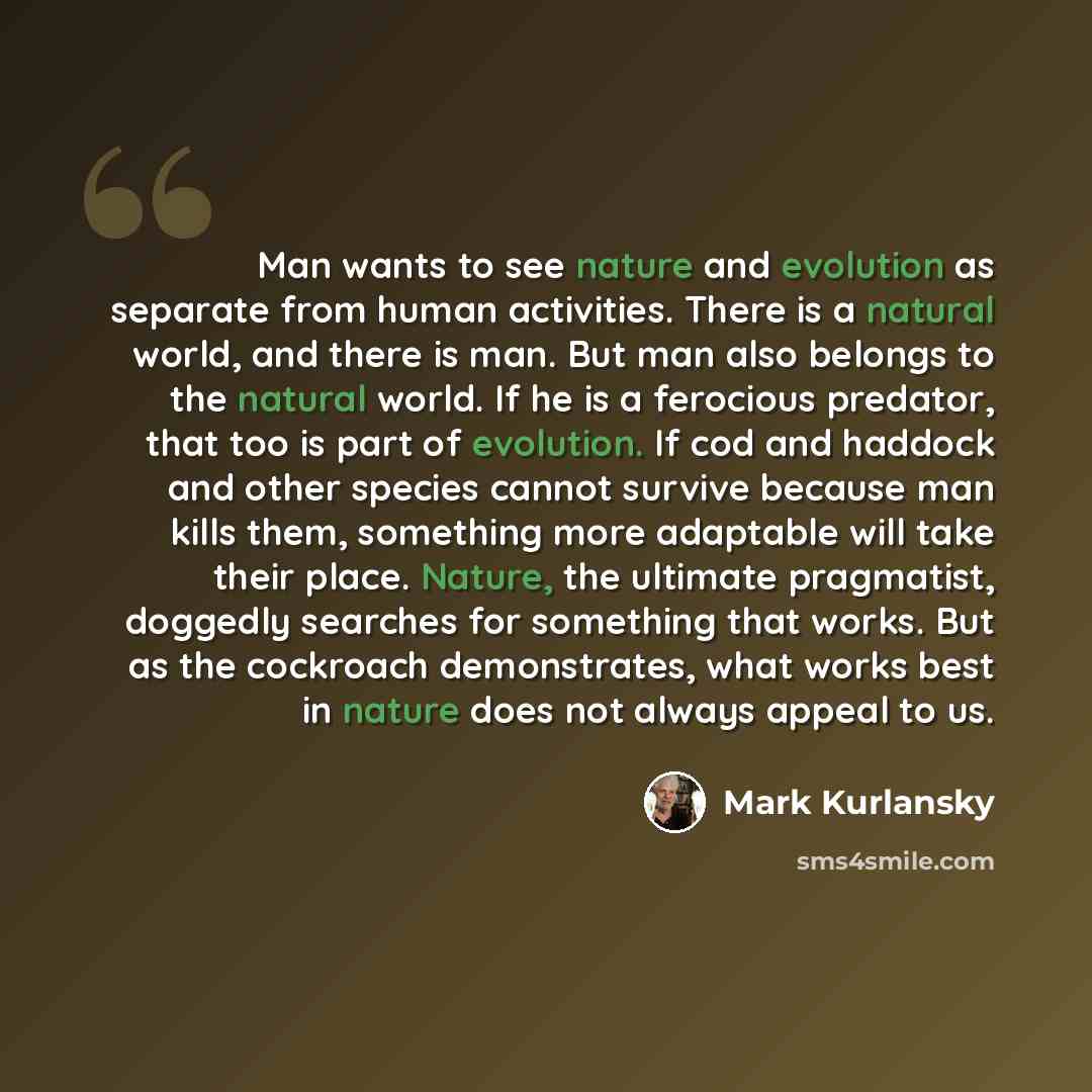 “Man wants to see nature and evolution as separate from human activities. There is a natural world, and there is man. But man also belongs to the natural world. If he is a ferocious predator, that too is part of evolution. If cod and haddock and other species cannot survive because man kills them…” quote by Mark Kurlansky