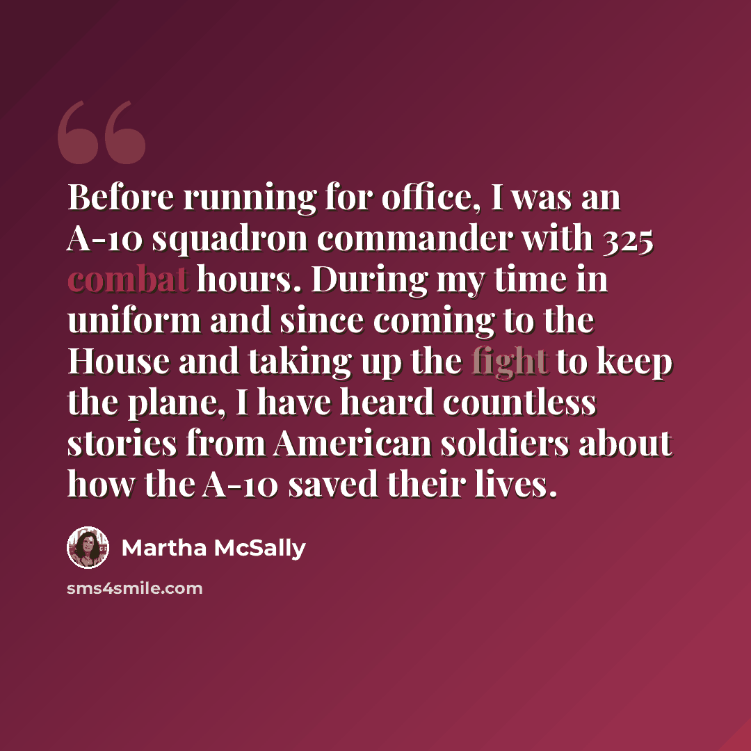 “Before running for office, I was an A-10 squadron commander with 325 combat hours. During my time in uniform and since coming to the House and taking up the fight to keep the plane, I have heard countless stories from American soldiers about how the A-10 saved their lives.” quote by Martha McSally