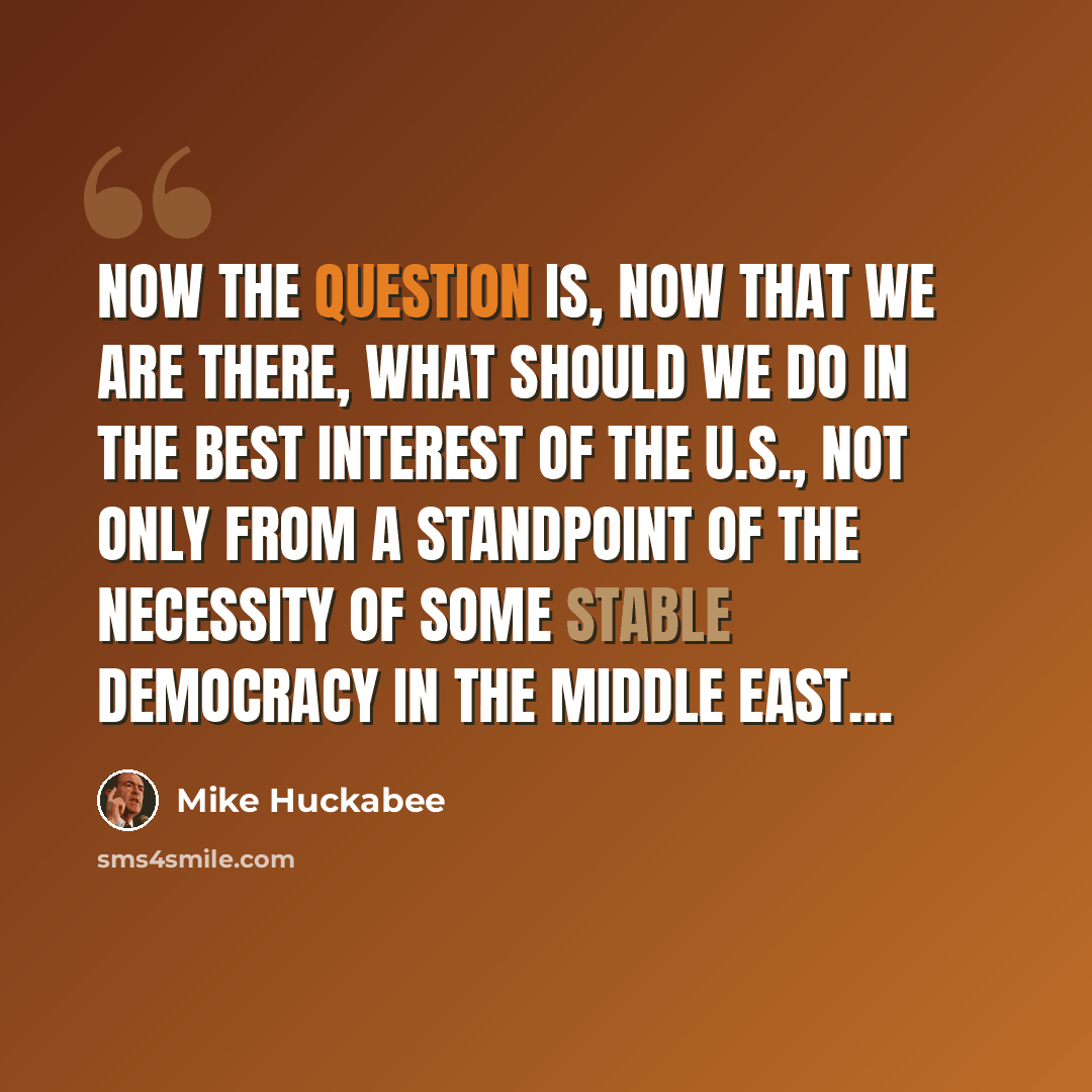 “Now the question is, now that we are there, what should we do in the best interest of the U.S., not only from a standpoint of the necessity of some stable democracy in the Middle East…” quote by Mike Huckabee