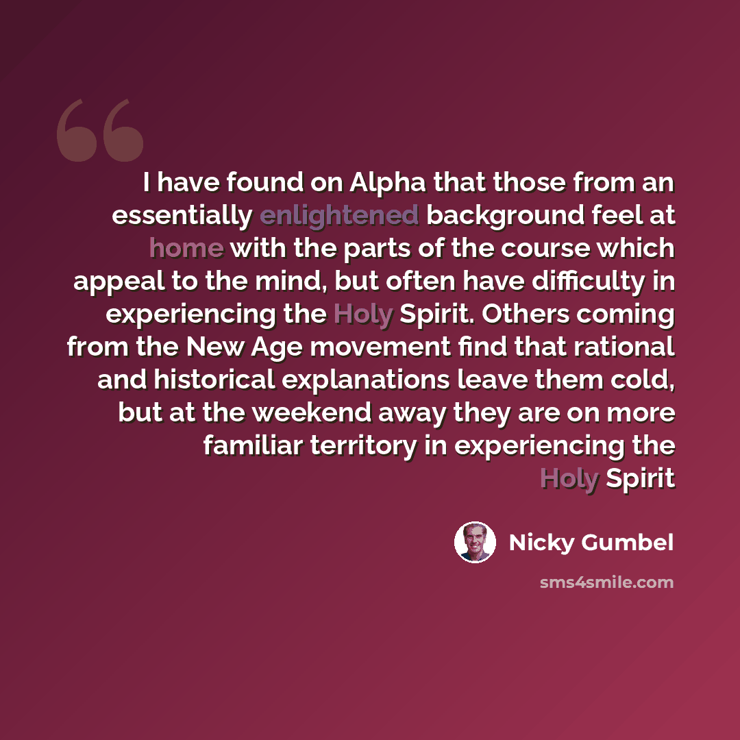 “I have found on Alpha that those from an essentially enlightened background feel at home with the parts of the course which appeal to the mind, but often have difficulty in experiencing the Holy Spirit. Others coming from the New Age movement find that rational and historical explanations leave…” quote by Nicky Gumbel