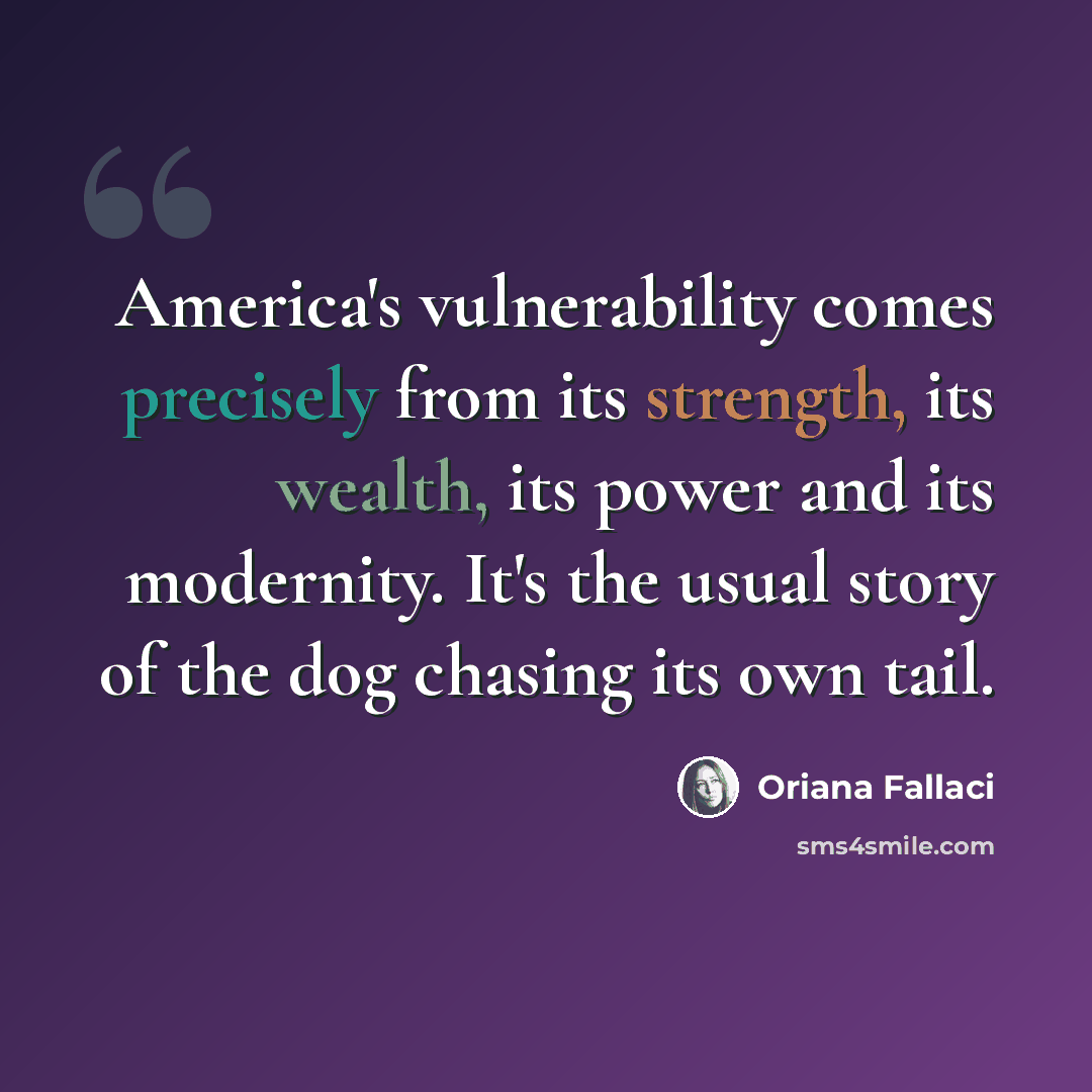 “America's vulnerability comes precisely from its strength, its wealth, its power and its modernity. It's the usual story of the dog chasing its own tail.” quote by Oriana Fallaci