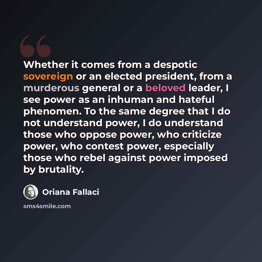 “Whether it comes from a despotic sovereign or an elected president, from a murderous general or a beloved leader, I see power as an inhuman and hateful phenomen. To the same degree that I do not understand power, I do understand those who oppose power, who criticize power, who contest power…” quote by Oriana Fallaci