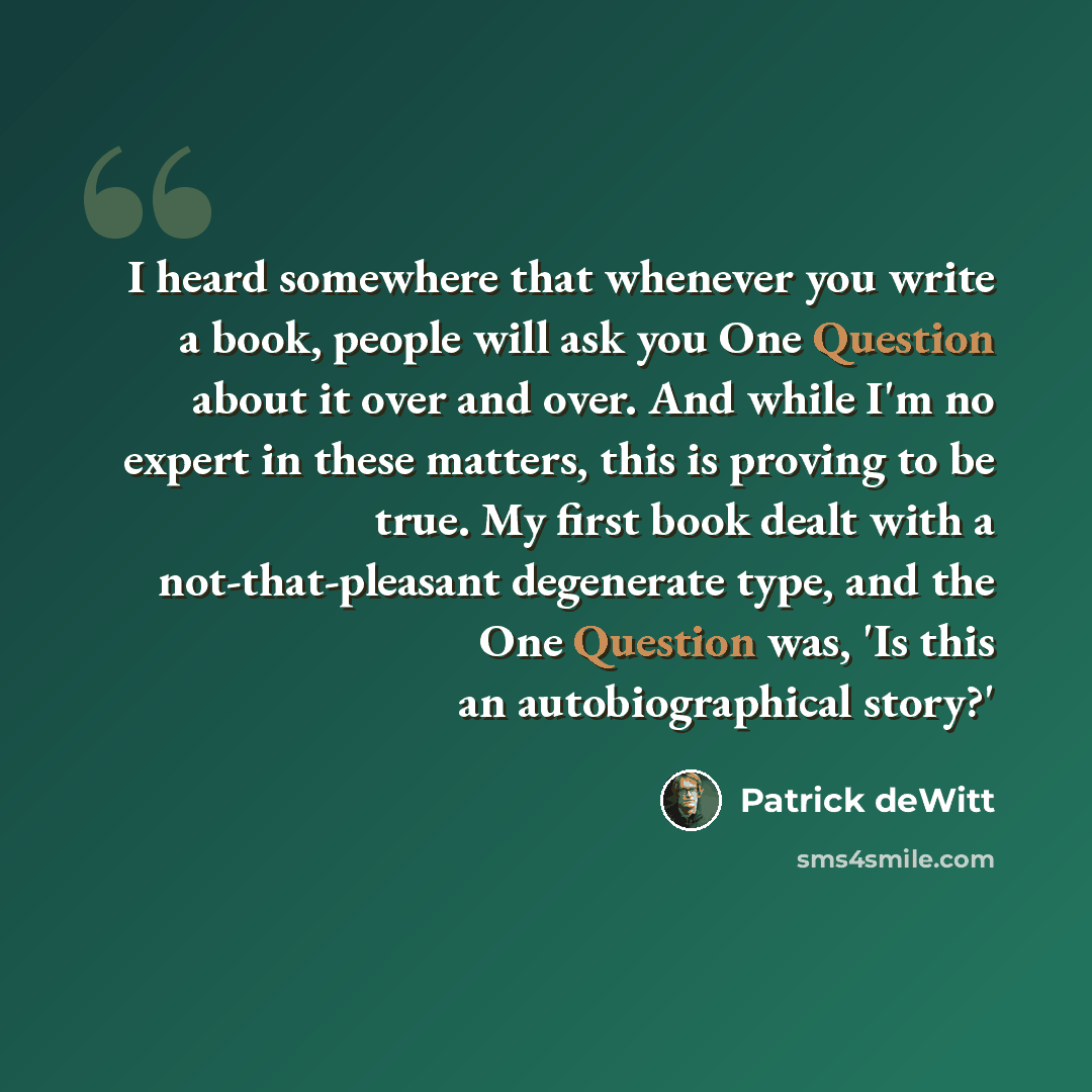 “I heard somewhere that whenever you write a book, people will ask you One Question about it over and over. And while I'm no expert in these matters, this is proving to be true. My first book dealt with a not-that-pleasant degenerate type, and the One Question was, 'Is this an autobiographical…” quote by Patrick deWitt