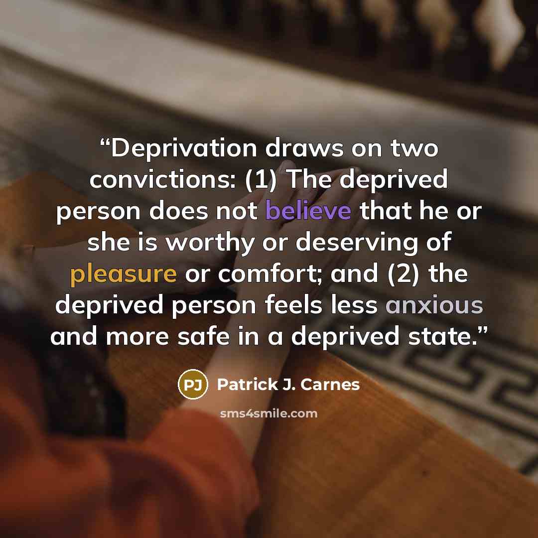 “Deprivation draws on two convictions: (1) The deprived person does not believe that he or she is worthy or deserving of pleasure or comfort; and (2) the deprived person feels less anxious and more safe in a deprived state.” quote by Patrick J. Carnes