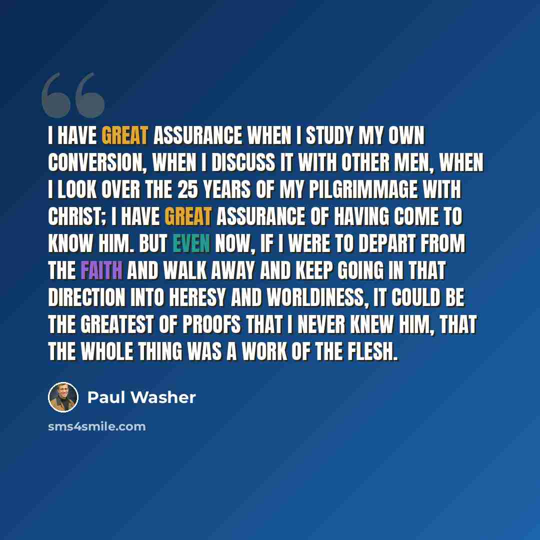 “I have great assurance when I study my own conversion, when I discuss it with other men, when I look over the 25 years of my pilgrimmage with Christ; I have great assurance of having come to know Him. But even now, if I were to depart from the faith and walk away and keep going in that direction…” quote by Paul Washer