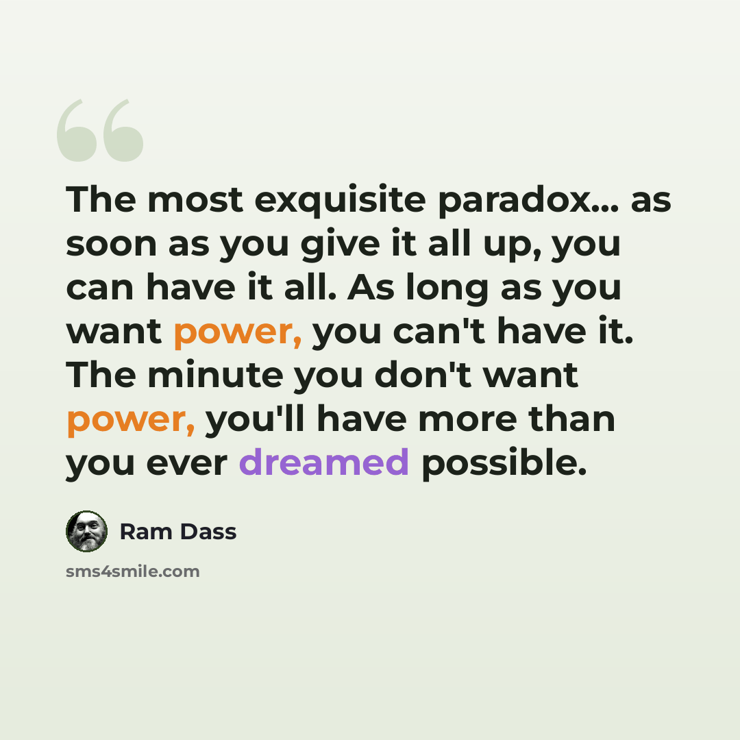 “The most exquisite paradox… as soon as you give it all up, you can have it all. As long as you want power, you can't have it. The minute you don't want power, you'll have more than you ever dreamed possible.” quote by Ram Dass